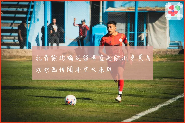 北青徐彬确定留洋直赴欧洲李昊与切尔西传闻非空穴来风